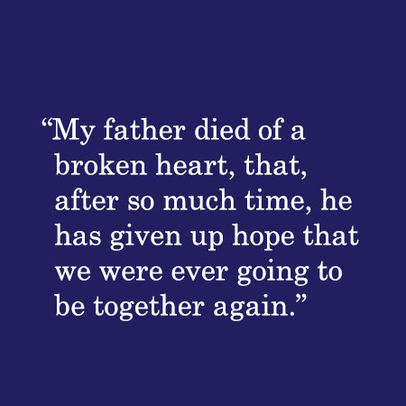My father died of a broken heart, that after so much time, he has given up hope that we were ever going to be together again.