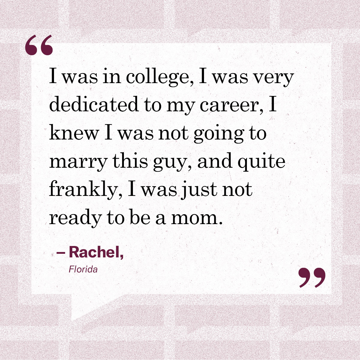 I was in college, I was very dedicated to my career, I knew I was not going to marry this guy, and quite frankly, I was just not ready to be a mom.” — Rachel, Florida