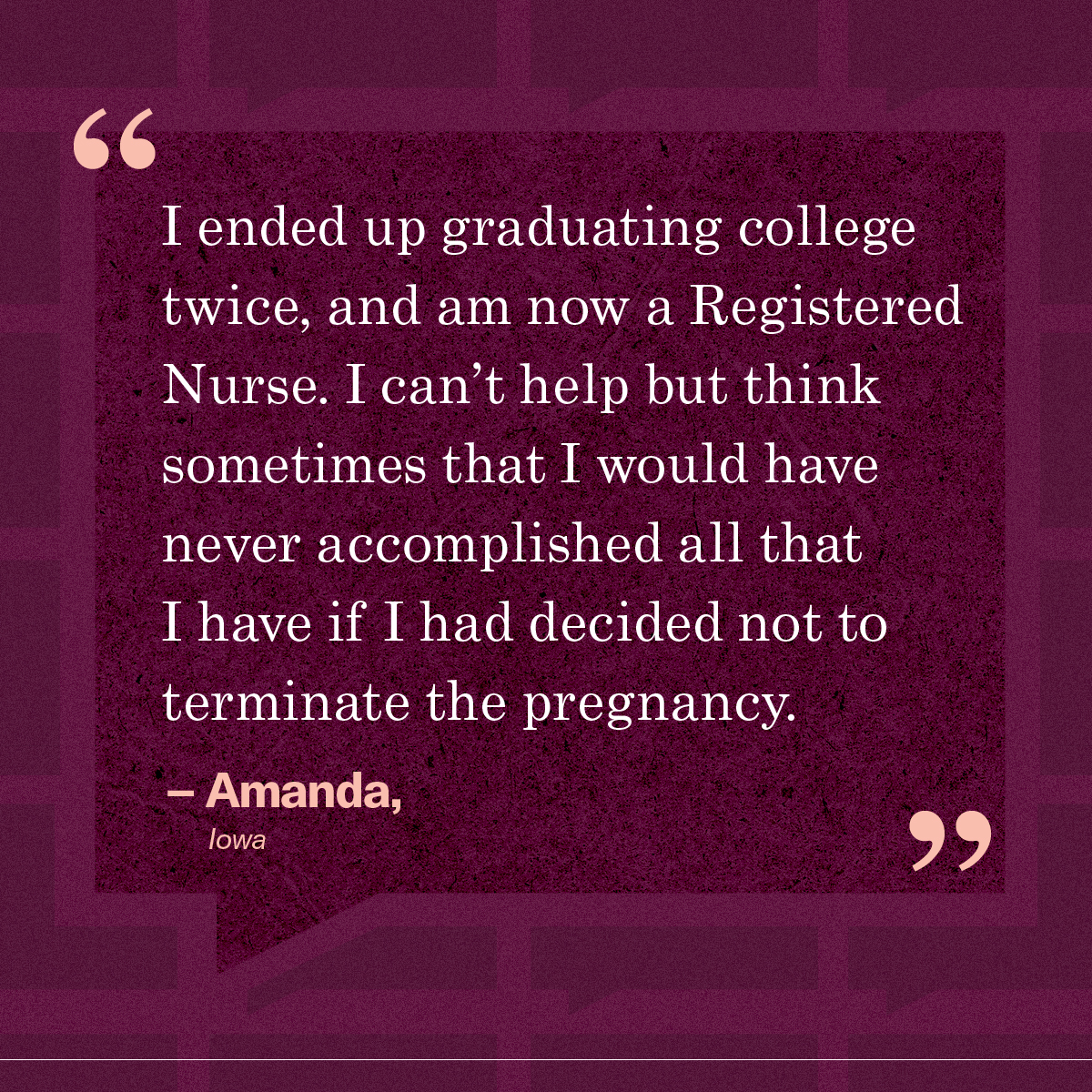 “I ended up graduating college twice, and am now a Registered Nurse. I can’t help but think sometimes that I would have never accomplished all that I have if I had decided not to terminate the pregnancy.” – Amanda, Iowa