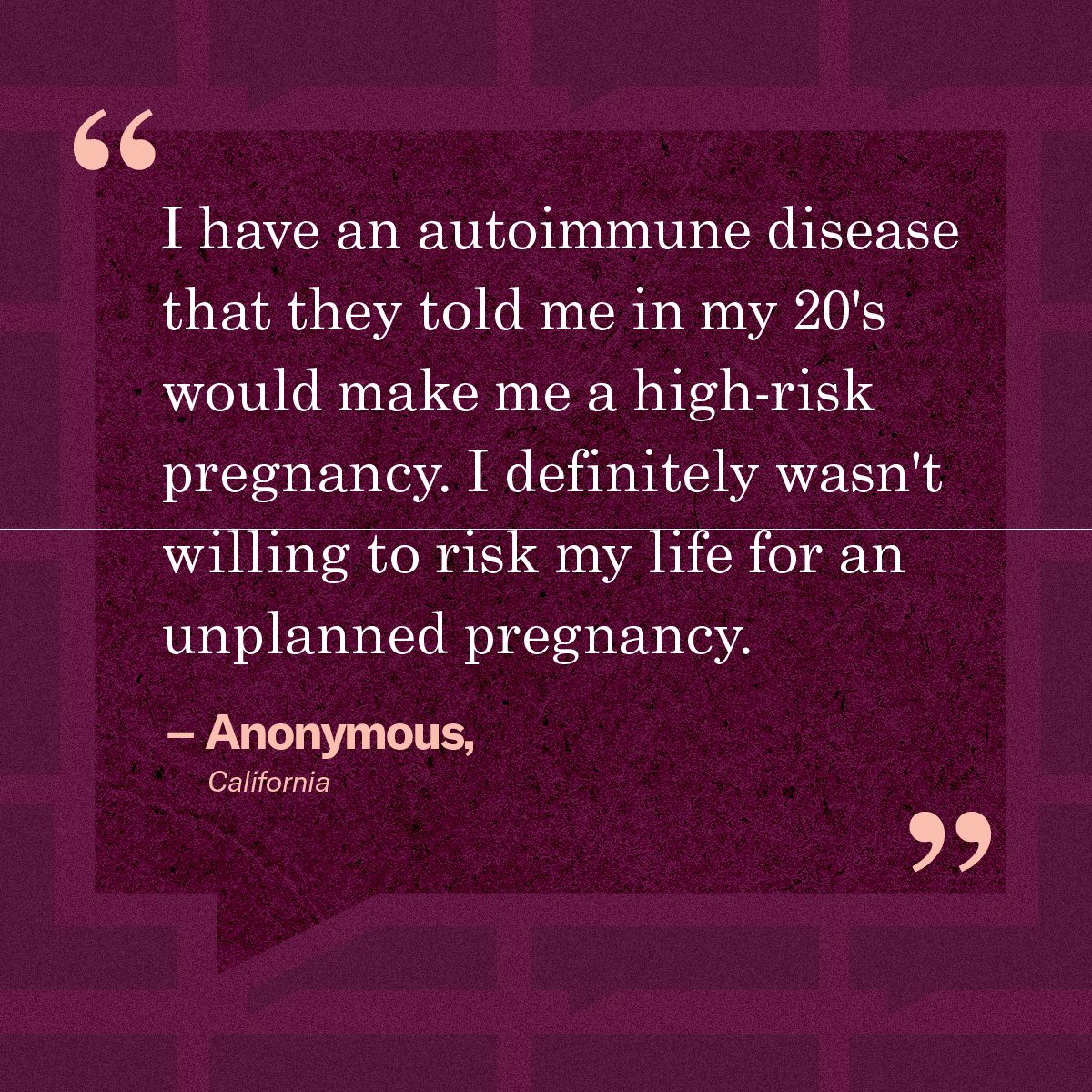 “I have an autoimmune disease that they told me in my 20's would make me a high-risk pregnancy. I definitely wasn't willing to risk my life for an unplanned pregnancy.” – Anonymous, California